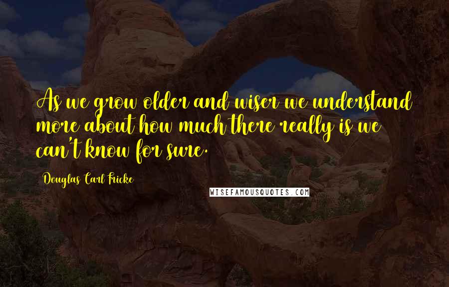 Douglas Carl Fricke quotes: As we grow older and wiser we understand more about how much there really is we can't know for sure.