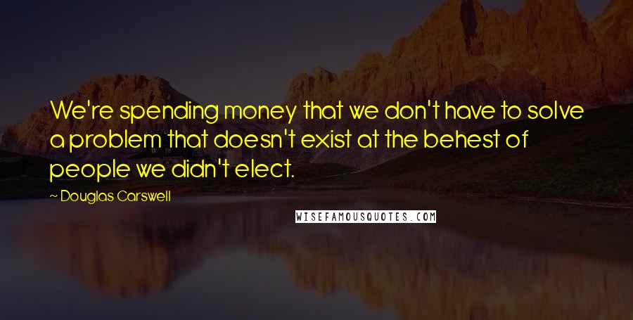 Douglas Carswell quotes: We're spending money that we don't have to solve a problem that doesn't exist at the behest of people we didn't elect. Douglas Carswell quotes: We're spending money that we don't have to solve a problem that doesn't exist at the behest of people we didn't elect.