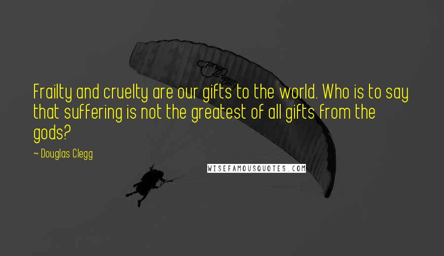 Douglas Clegg quotes: Frailty and cruelty are our gifts to the world. Who is to say that suffering is not the greatest of all gifts from the gods? Douglas Clegg quotes: Frailty and cruelty are our gifts to the world. Who is to say that suffering is not the greatest of all gifts from the gods?