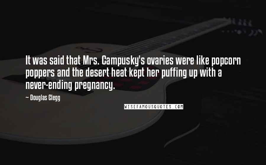Douglas Clegg quotes: It was said that Mrs. Campusky's ovaries were like popcorn poppers and the desert heat kept her puffing up with a never-ending pregnancy. Douglas Clegg quotes: It was said that Mrs. Campusky's ovaries were like popcorn poppers and the desert heat kept her puffing up with a never-ending pregnancy.