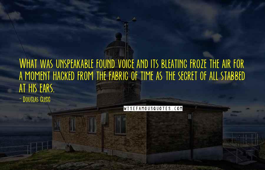 Douglas Clegg quotes: What was unspeakable found voice and its bleating froze the air for a moment hacked from the fabric of time as the secret of all stabbed at his ears. Douglas Clegg quotes: What was unspeakable found voice and its bleating froze the air for a moment hacked from the fabric of time as the secret of all stabbed at his ears.