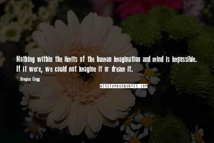 Douglas Clegg quotes: Nothing within the limits of the human imagination and mind is impossible. If it were, we could not imagine it or dream it. Douglas Clegg quotes: Nothing within the limits of the human imagination and mind is impossible. If it were, we could not imagine it or dream it.