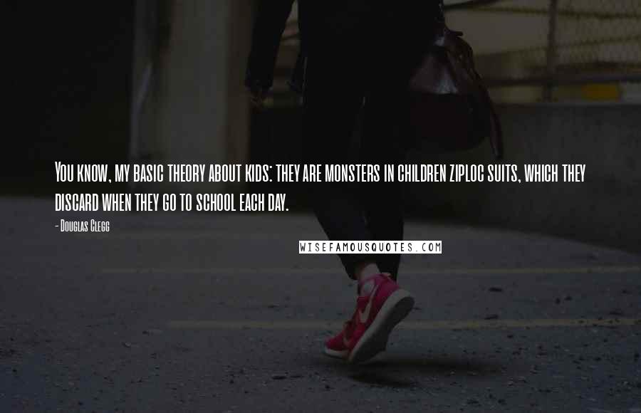 Douglas Clegg quotes: You know, my basic theory about kids: they are monsters in children ziploc suits, which they discard when they go to school each day. Douglas Clegg quotes: You know, my basic theory about kids: they are monsters in children ziploc suits, which they discard when they go to school each day.
