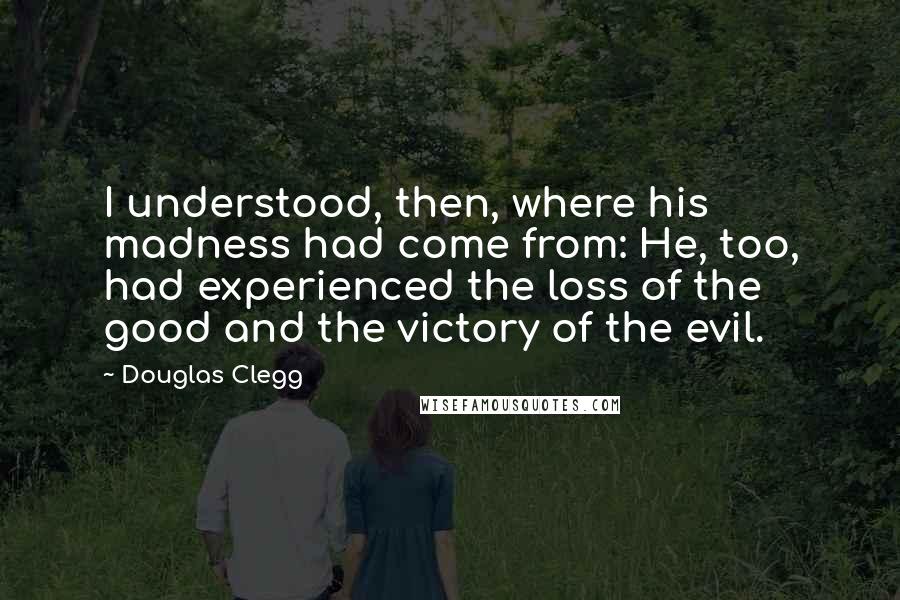 Douglas Clegg quotes: I understood, then, where his madness had come from: He, too, had experienced the loss of the good and the victory of the evil. Douglas Clegg quotes: I understood, then, where his madness had come from: He, too, had experienced the loss of the good and the victory of the evil.