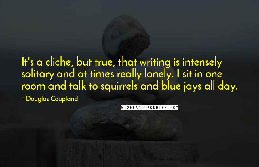 Douglas Coupland quotes: It's a cliche, but true, that writing is intensely solitary and at times really lonely. I sit in one room and talk to squirrels and blue jays all day.