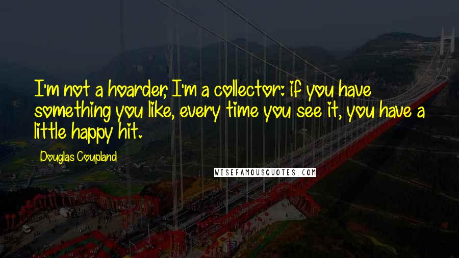 Douglas Coupland quotes: I'm not a hoarder, I'm a collector: if you have something you like, every time you see it, you have a little happy hit.