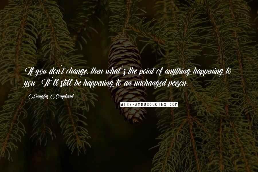 Douglas Coupland quotes: If you don't change, then what's the point of anything happening to you? It'll still be happening to an unchanged person.