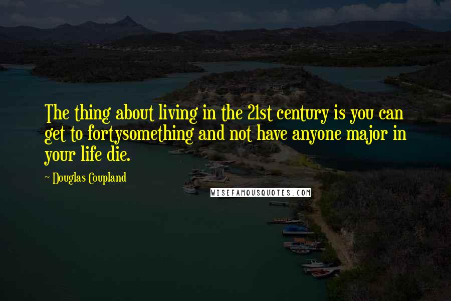Douglas Coupland quotes: The thing about living in the 21st century is you can get to fortysomething and not have anyone major in your life die.