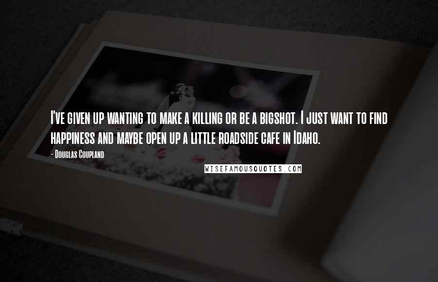 Douglas Coupland quotes: I've given up wanting to make a killing or be a bigshot. I just want to find happiness and maybe open up a little roadside cafe in Idaho.