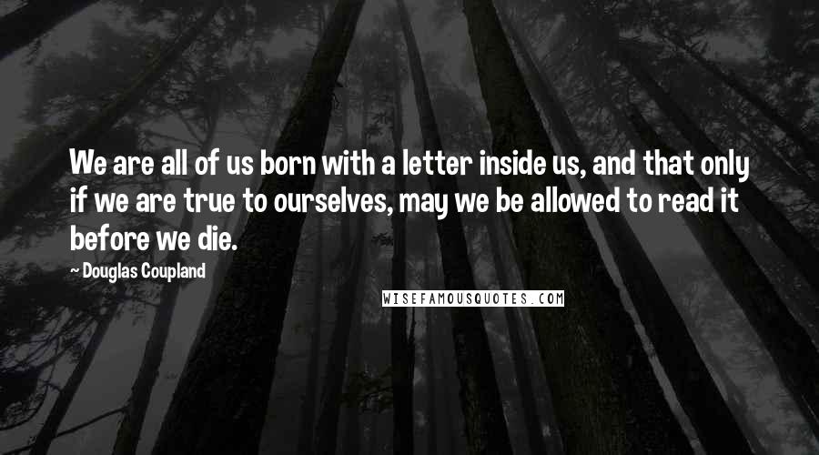Douglas Coupland quotes: We are all of us born with a letter inside us, and that only if we are true to ourselves, may we be allowed to read it before we die.