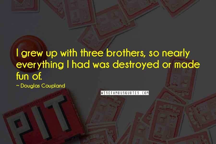 Douglas Coupland quotes: I grew up with three brothers, so nearly everything I had was destroyed or made fun of.