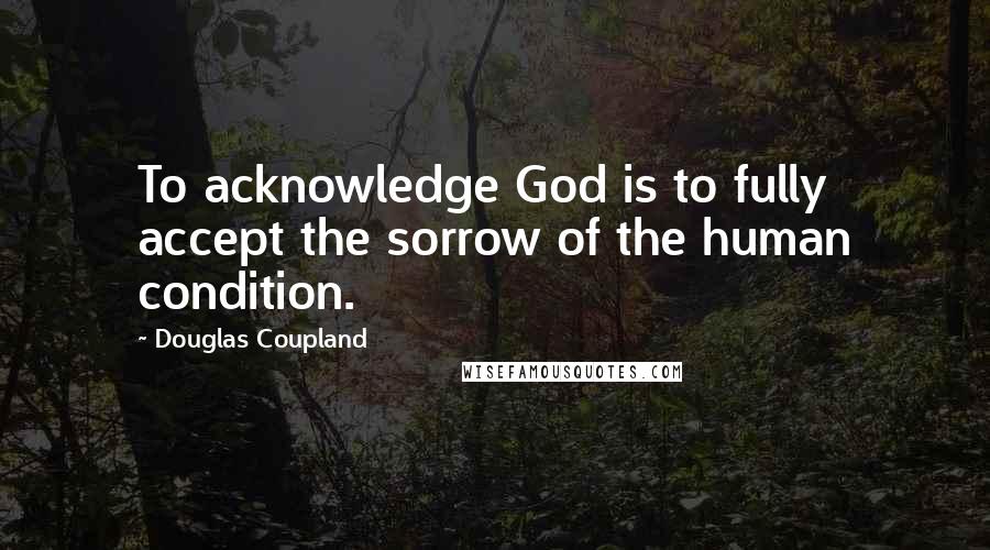 Douglas Coupland quotes: To acknowledge God is to fully accept the sorrow of the human condition.