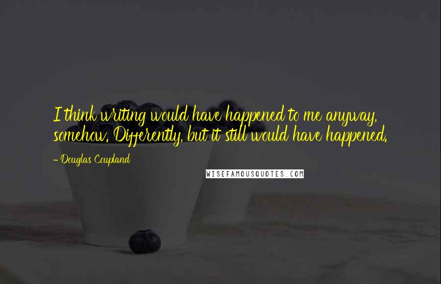 Douglas Coupland quotes: I think writing would have happened to me anyway, somehow. Differently, but it still would have happened.