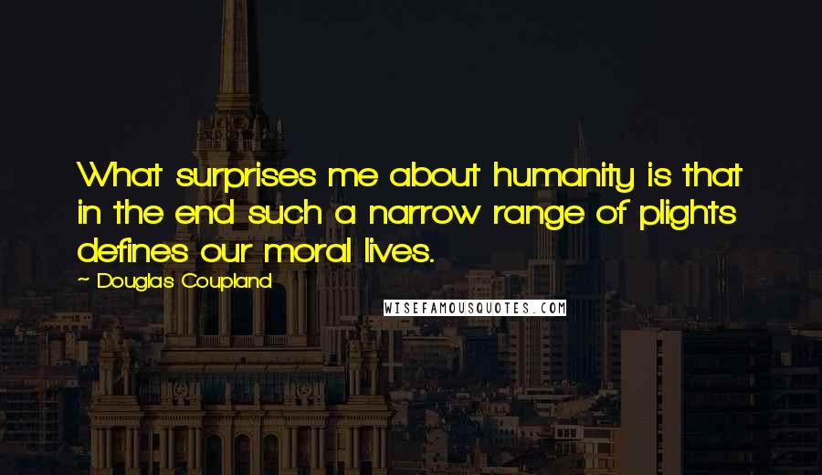 Douglas Coupland quotes: What surprises me about humanity is that in the end such a narrow range of plights defines our moral lives.