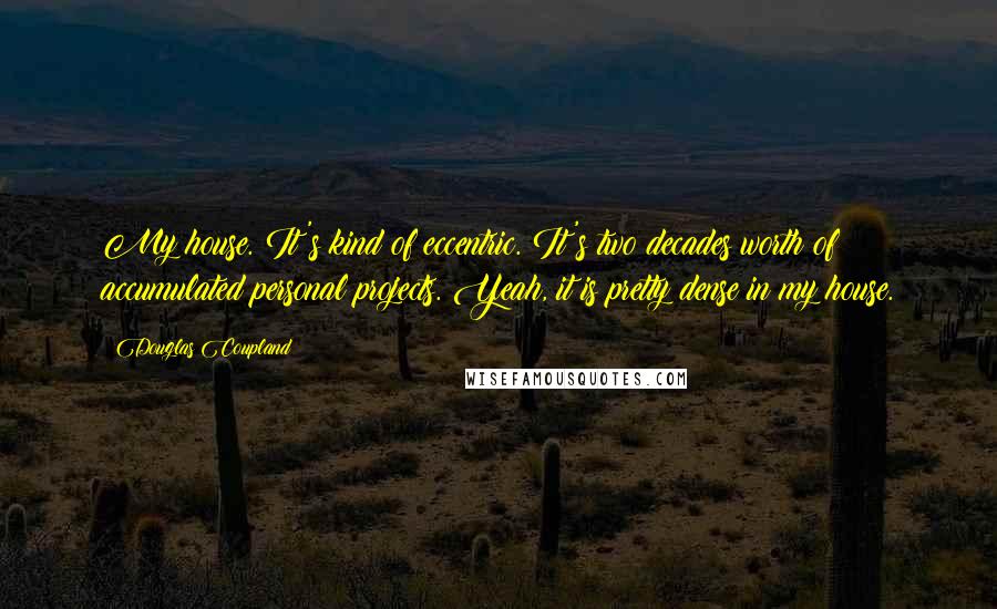 Douglas Coupland quotes: My house. It's kind of eccentric. It's two decades worth of accumulated personal projects. Yeah, it is pretty dense in my house.