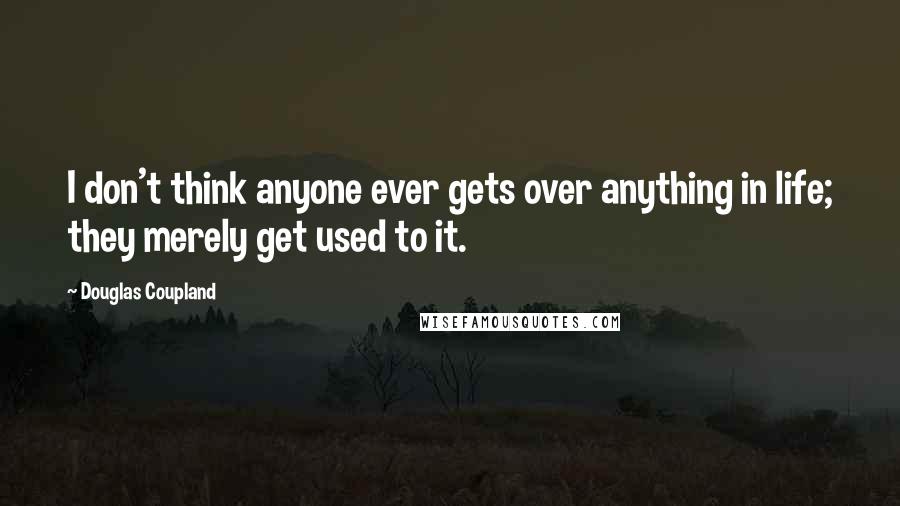 Douglas Coupland quotes: I don't think anyone ever gets over anything in life; they merely get used to it.
