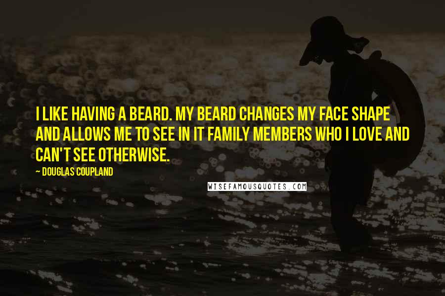 Douglas Coupland quotes: I like having a beard. My beard changes my face shape and allows me to see in it family members who I love and can't see otherwise.