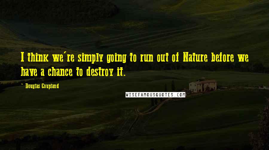 Douglas Coupland quotes: I think we're simply going to run out of Nature before we have a chance to destroy it.