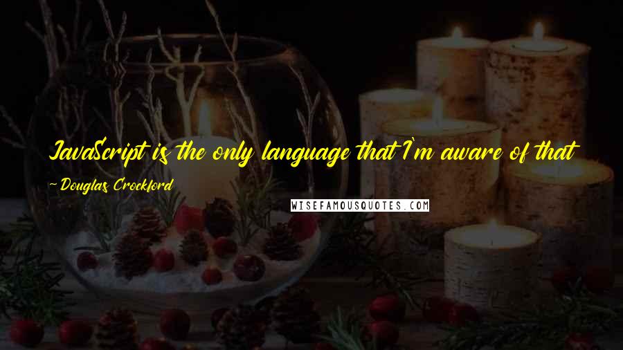 Douglas Crockford quotes: JavaScript is the only language that I'm aware of that people feel they don't need to learn before they start using it. Douglas Crockford quotes: JavaScript is the only language that I'm aware of that people feel they don't need to learn before they start using it.