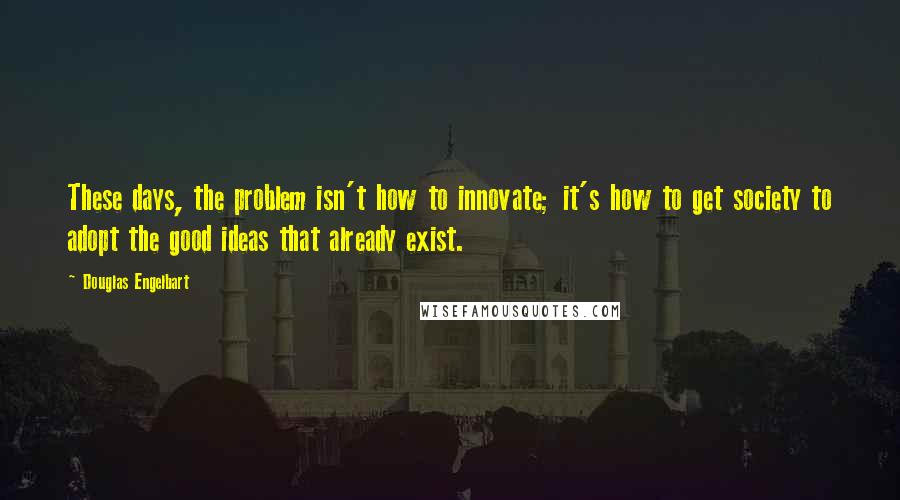 Douglas Engelbart quotes: These days, the problem isn't how to innovate; it's how to get society to adopt the good ideas that already exist. Douglas Engelbart quotes: These days, the problem isn't how to innovate; it's how to get society to adopt the good ideas that already exist.