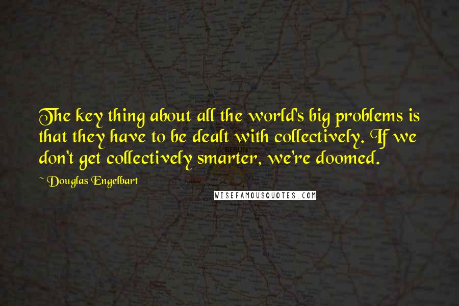 Douglas Engelbart quotes: The key thing about all the world's big problems is that they have to be dealt with collectively. If we don't get collectively smarter, we're doomed. Douglas Engelbart quotes: The key thing about all the world's big problems is that they have to be dealt with collectively. If we don't get collectively smarter, we're doomed.