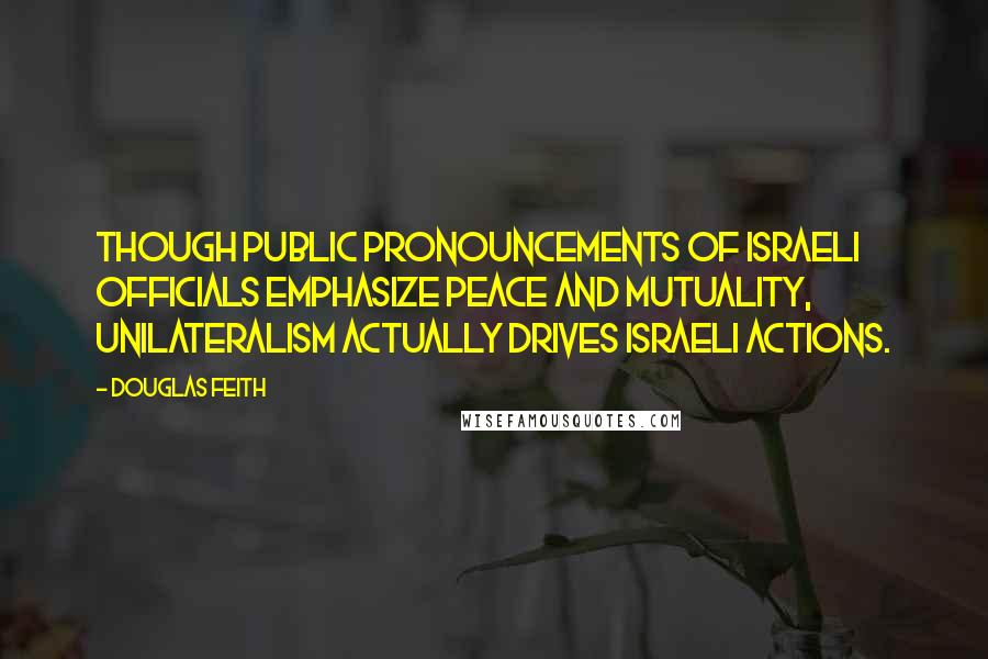 Douglas Feith quotes: Though public pronouncements of Israeli officials emphasize peace and mutuality, unilateralism actually drives Israeli actions.
