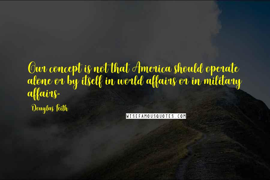 Douglas Feith quotes: Our concept is not that America should operate alone or by itself in world affairs or in military affairs.
