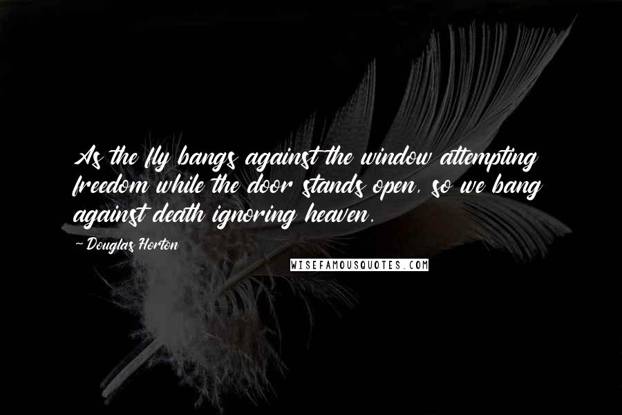 Douglas Horton quotes: As the fly bangs against the window attempting freedom while the door stands open, so we bang against death ignoring heaven.