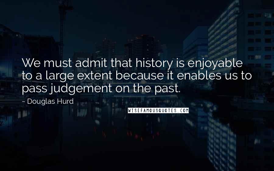 Douglas Hurd quotes: We must admit that history is enjoyable to a large extent because it enables us to pass judgement on the past.