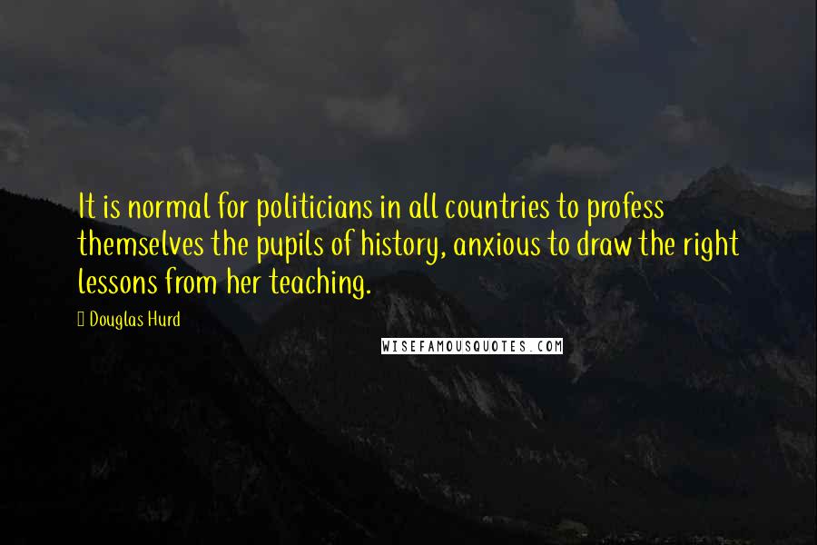 Douglas Hurd quotes: It is normal for politicians in all countries to profess themselves the pupils of history, anxious to draw the right lessons from her teaching.