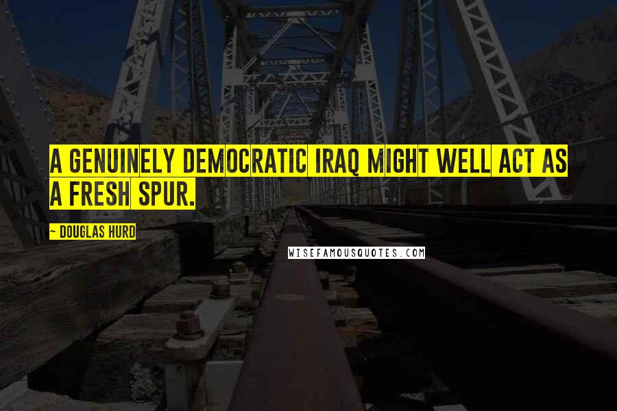 Douglas Hurd quotes: A genuinely democratic Iraq might well act as a fresh spur.