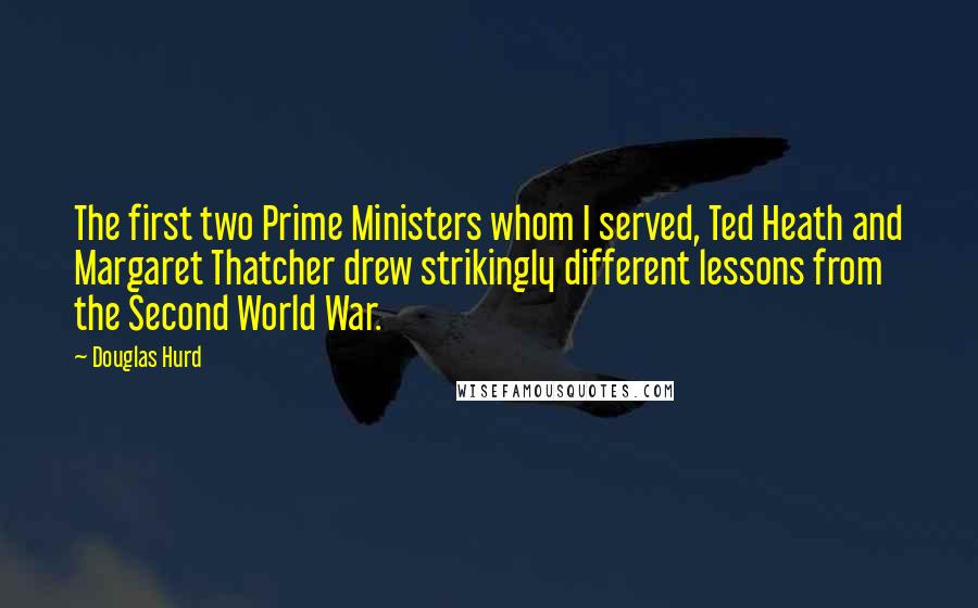 Douglas Hurd quotes: The first two Prime Ministers whom I served, Ted Heath and Margaret Thatcher drew strikingly different lessons from the Second World War.