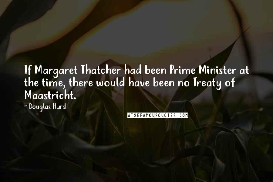 Douglas Hurd quotes: If Margaret Thatcher had been Prime Minister at the time, there would have been no Treaty of Maastricht.