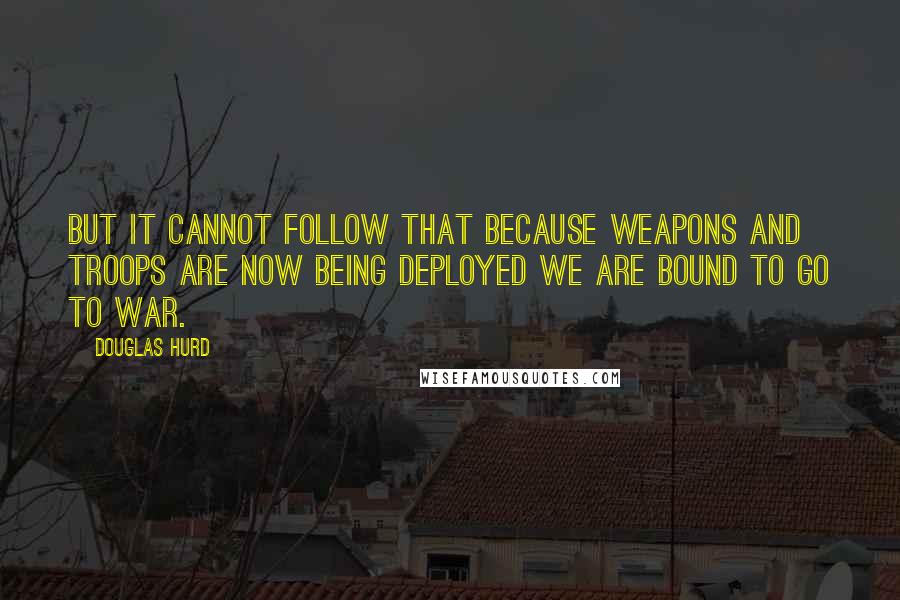 Douglas Hurd quotes: But it cannot follow that because weapons and troops are now being deployed we are bound to go to war.