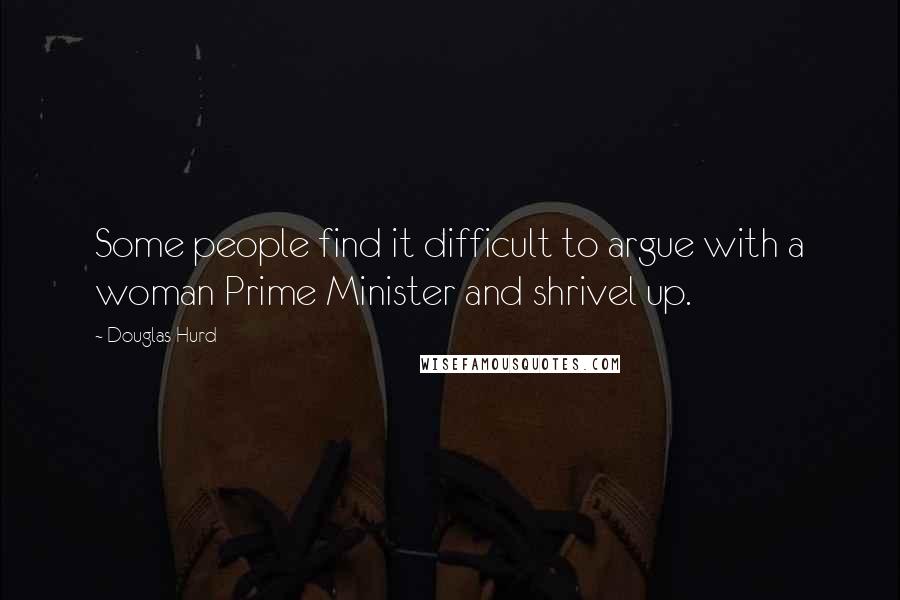 Douglas Hurd quotes: Some people find it difficult to argue with a woman Prime Minister and shrivel up.