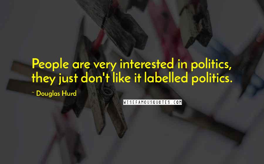 Douglas Hurd quotes: People are very interested in politics, they just don't like it labelled politics.
