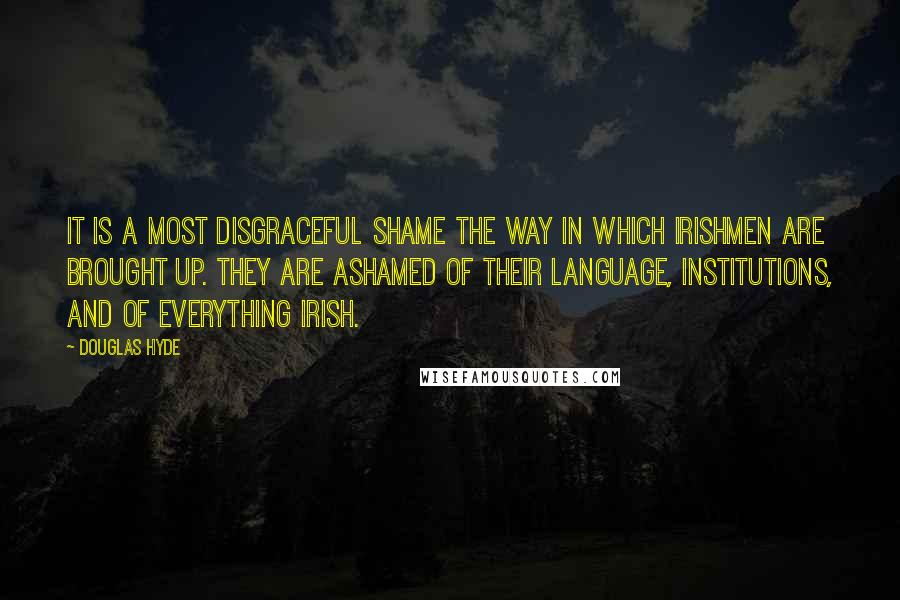 Douglas Hyde quotes: It is a most disgraceful shame the way in which Irishmen are brought up. They are ashamed of their language, institutions, and of everything Irish.