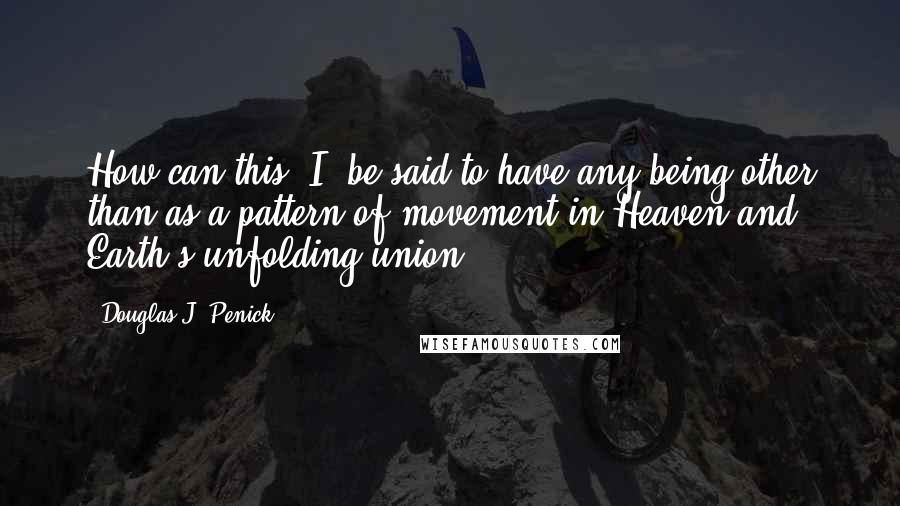 Douglas J. Penick quotes: How can this 'I' be said to have any being other than as a pattern of movement in Heaven and Earth's unfolding union. Douglas J. Penick quotes: How can this 'I' be said to have any being other than as a pattern of movement in Heaven and Earth's unfolding union.