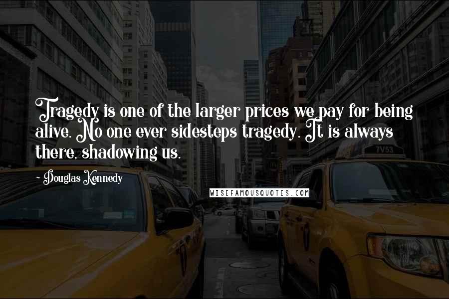Douglas Kennedy quotes: Tragedy is one of the larger prices we pay for being alive. No one ever sidesteps tragedy. It is always there, shadowing us.