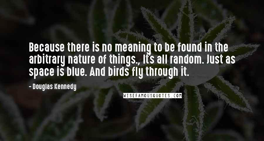 Douglas Kennedy quotes: Because there is no meaning to be found in the arbitrary nature of things., It's all random. Just as space is blue. And birds fly through it.