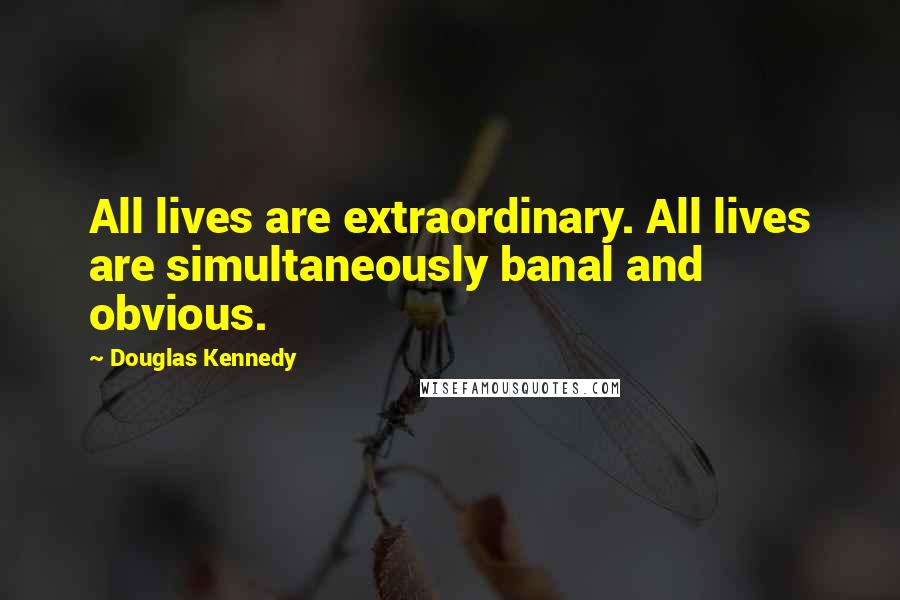 Douglas Kennedy quotes: All lives are extraordinary. All lives are simultaneously banal and obvious.