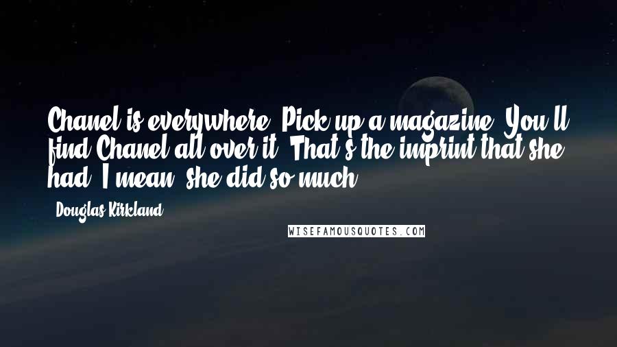 Douglas Kirkland quotes: Chanel is everywhere. Pick up a magazine. You'll find Chanel all over it. That's the imprint that she had. I mean, she did so much.