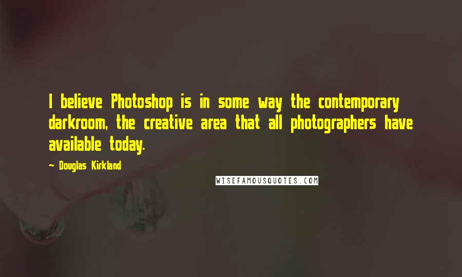 Douglas Kirkland quotes: I believe Photoshop is in some way the contemporary darkroom, the creative area that all photographers have available today.