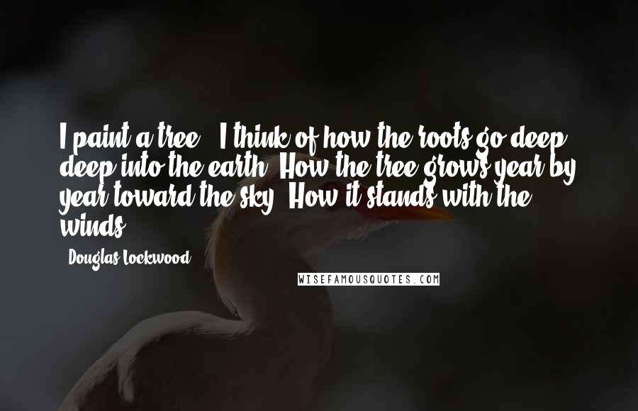 Douglas Lockwood quotes: I paint a tree - I think of how the roots go deep, deep into the earth. How the tree grows year by year toward the sky. How it stands