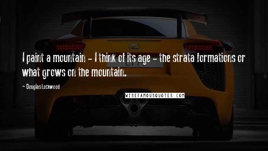 Douglas Lockwood quotes: I paint a mountain - I think of its age - the strata formations or what grows on the mountain.