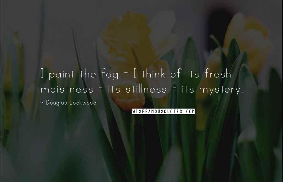 Douglas Lockwood quotes: I paint the fog - I think of its fresh moistness - its stillness - its mystery.