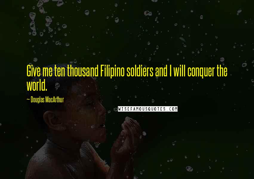 Douglas MacArthur quotes: Give me ten thousand Filipino soldiers and I will conquer the world.