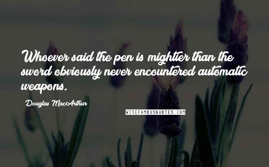 Douglas MacArthur quotes: Whoever said the pen is mightier than the sword obviously never encountered automatic weapons.
