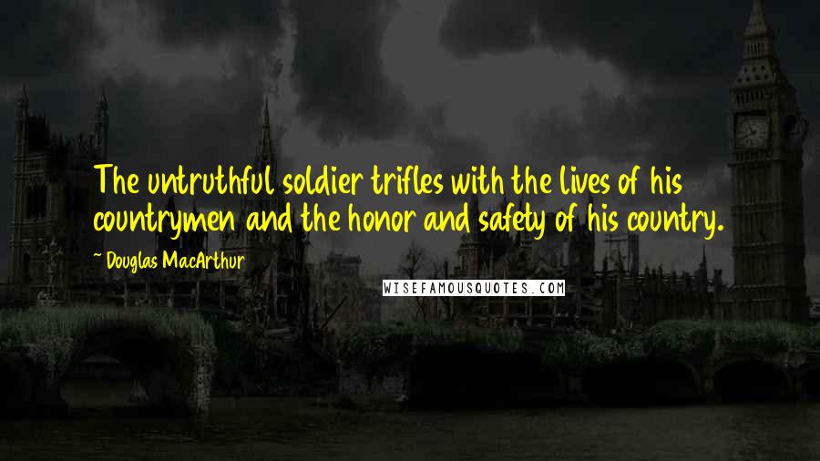 Douglas MacArthur quotes: The untruthful soldier trifles with the lives of his countrymen and the honor and safety of his country.