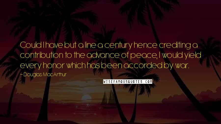 Douglas MacArthur quotes: Could I have but a line a century hence crediting a contribution to the advance of peace, I would yield every honor which has been accorded by war.